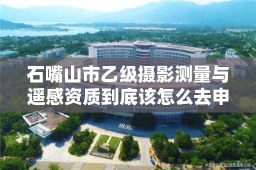 石嘴山市乙级摄影测量与遥感资质到底该怎么去申请？