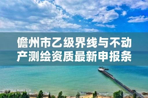 儋州市乙级界线与不动产测绘资质最新申报条件有哪些呢？