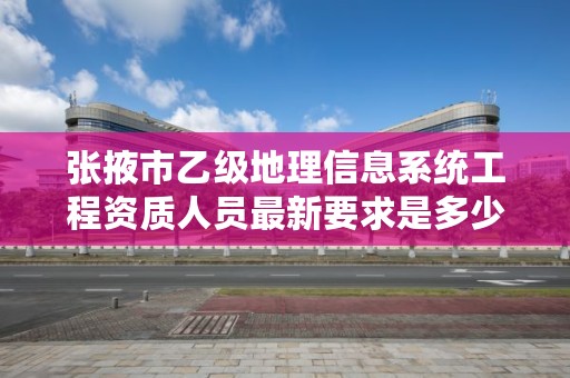 张掖市乙级地理信息系统工程资质人员最新要求是多少个？