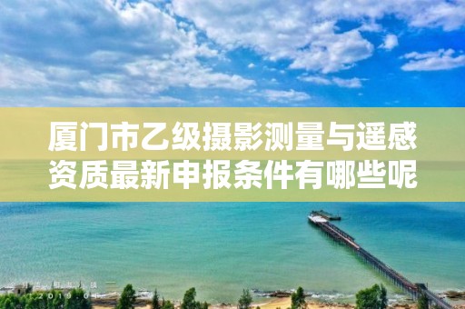 厦门市乙级摄影测量与遥感资质最新申报条件有哪些呢？