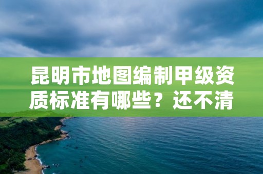 昆明市地图编制甲级资质标准有哪些？还不清楚得看过来