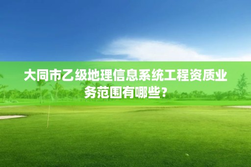 大同市乙级地理信息系统工程资质业务范围有哪些？