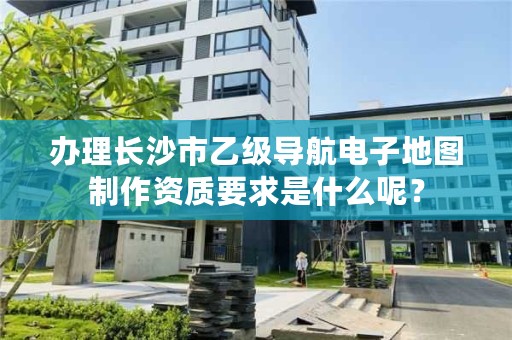 办理长沙市乙级导航电子地图制作资质要求是什么呢？