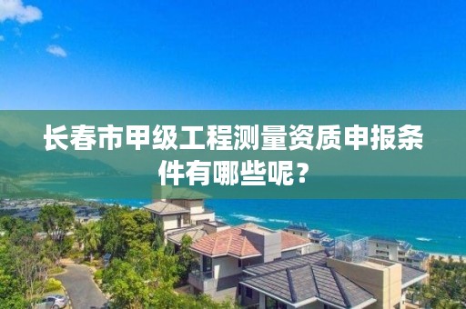 长春市甲级工程测量资质申报条件有哪些呢？