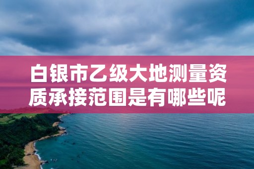 白银市乙级大地测量资质承接范围是有哪些呢？