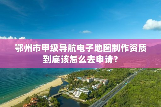 鄂州市甲级导航电子地图制作资质到底该怎么去申请？