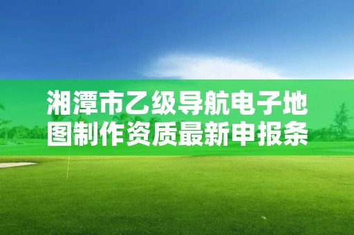 湘潭市乙级导航电子地图制作资质最新申报条件有哪些呢？