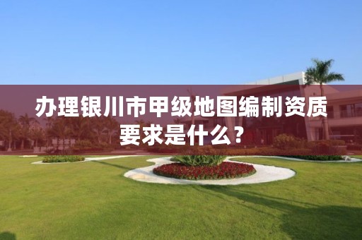 办理银川市甲级地图编制资质要求是什么？