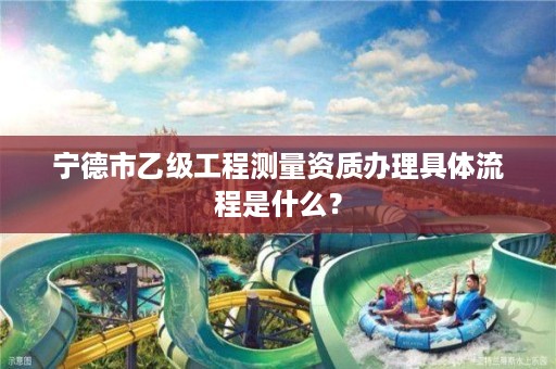 宁德市乙级工程测量资质办理具体流程是什么？