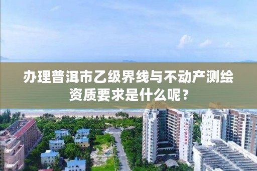 办理普洱市乙级界线与不动产测绘资质要求是什么呢？