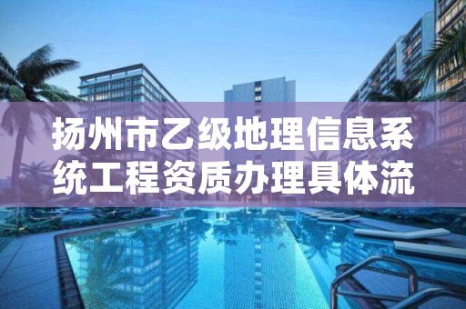 扬州市乙级地理信息系统工程资质办理具体流程是什么？