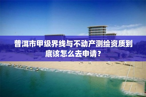 普洱市甲级界线与不动产测绘资质到底该怎么去申请？