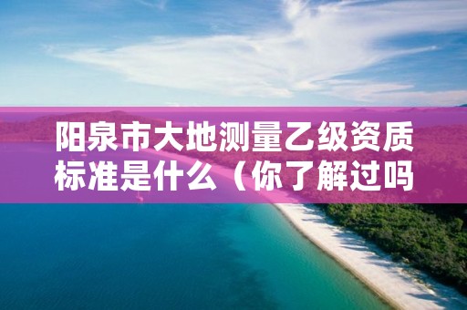 阳泉市大地测量乙级资质标准是什么（你了解过吗）