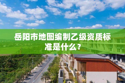 岳阳市地图编制乙级资质标准是什么？