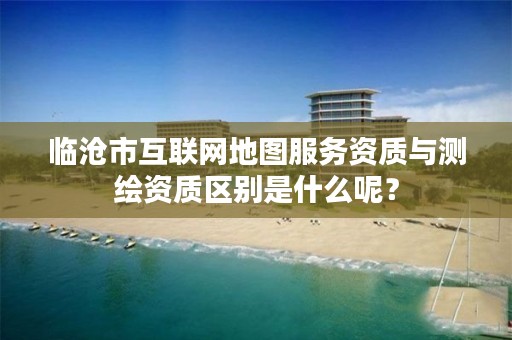 临沧市互联网地图服务资质与测绘资质区别是什么呢？