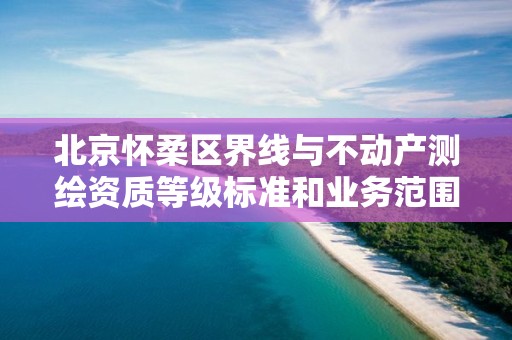 北京怀柔区界线与不动产测绘资质等级标准和业务范围分别是什么？