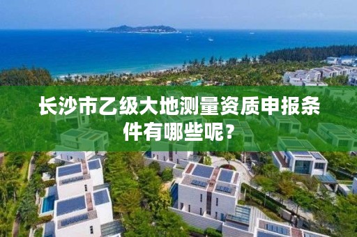 长沙市乙级大地测量资质申报条件有哪些呢？