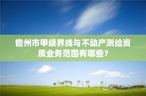 儋州市甲级界线与不动产测绘资质业务范围有哪些？