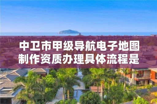 中卫市甲级导航电子地图制作资质办理具体流程是什么？