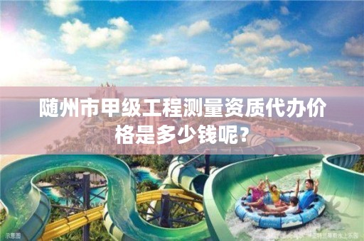 随州市甲级工程测量资质代办价格是多少钱呢？