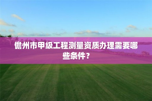 儋州市甲级工程测量资质办理需要哪些条件？