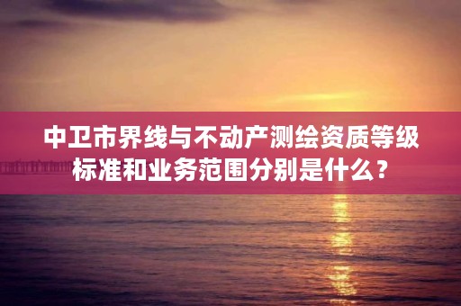 中卫市界线与不动产测绘资质等级标准和业务范围分别是什么？