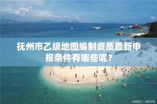 抚州市乙级地图编制资质最新申报条件有哪些呢？