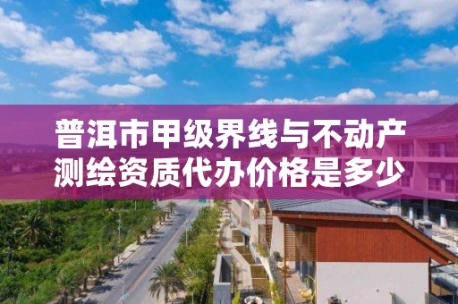 普洱市甲级界线与不动产测绘资质代办价格是多少钱呢？