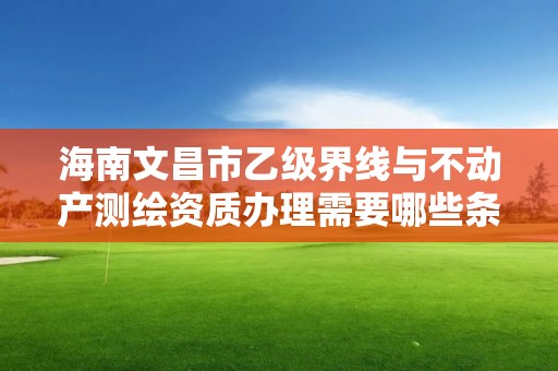 海南文昌市乙级界线与不动产测绘资质办理需要哪些条件？