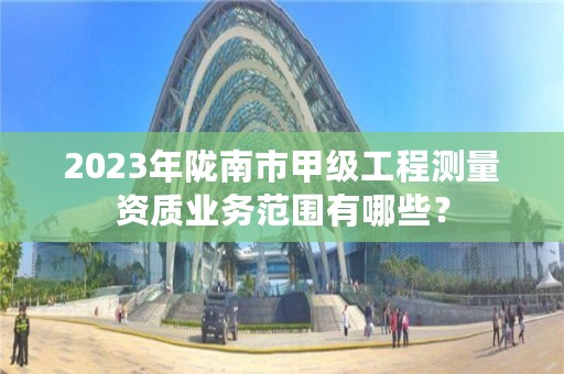 2023年陇南市甲级工程测量资质业务范围有哪些？