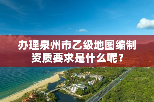 办理泉州市乙级地图编制资质要求是什么呢？