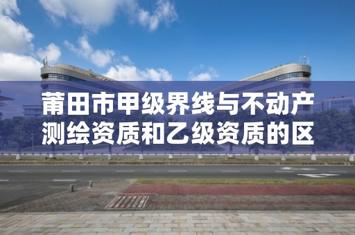 莆田市甲级界线与不动产测绘资质和乙级资质的区别是什么？