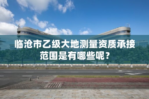 临沧市乙级大地测量资质承接范围是有哪些呢？