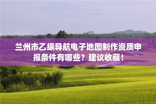 兰州市乙级导航电子地图制作资质申报条件有哪些？建议收藏！