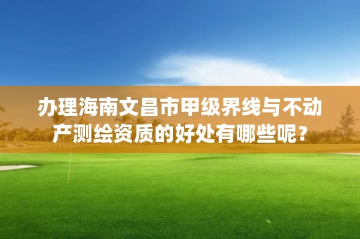 办理海南文昌市甲级界线与不动产测绘资质的好处有哪些呢？