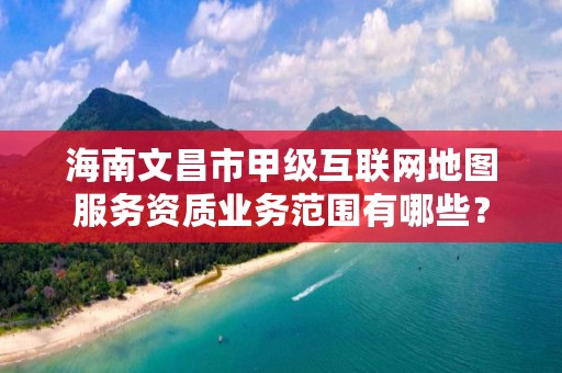 海南文昌市甲级互联网地图服务资质业务范围有哪些？