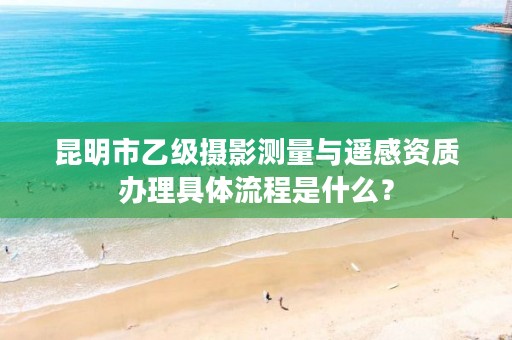 昆明市乙级摄影测量与遥感资质办理具体流程是什么？