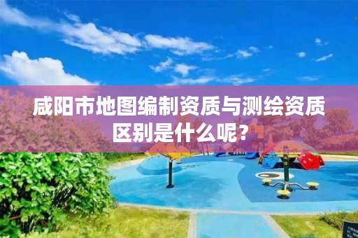 咸阳市地图编制资质与测绘资质区别是什么呢？