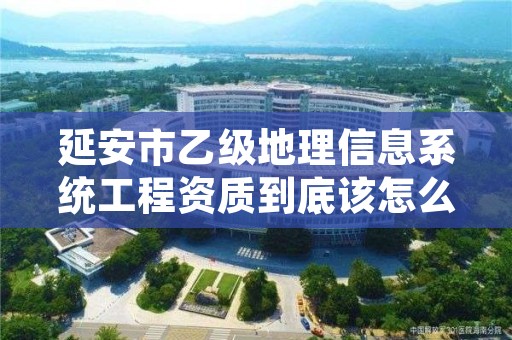 延安市乙级地理信息系统工程资质到底该怎么去申请？