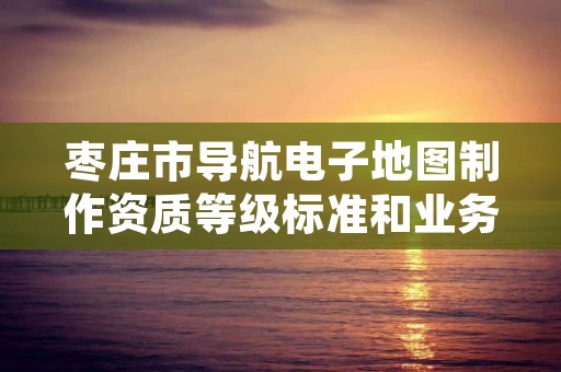 枣庄市导航电子地图制作资质等级标准和业务范围分别是什么？