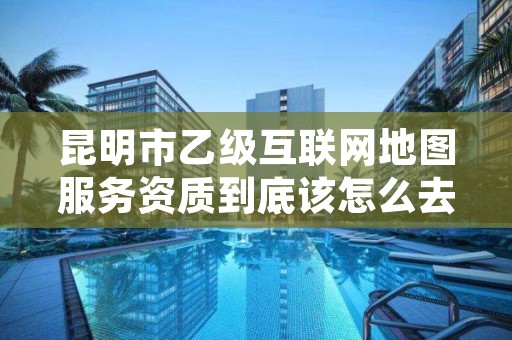 昆明市乙级互联网地图服务资质到底该怎么去申请？