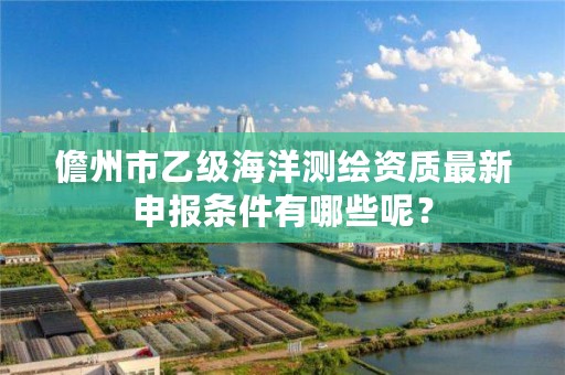 儋州市乙级海洋测绘资质最新申报条件有哪些呢？