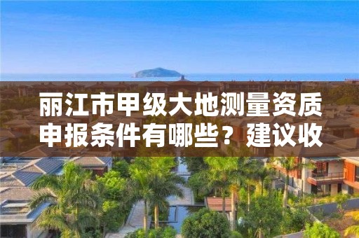 丽江市甲级大地测量资质申报条件有哪些？建议收藏！