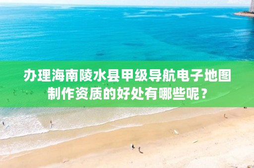 办理海南陵水县甲级导航电子地图制作资质的好处有哪些呢？