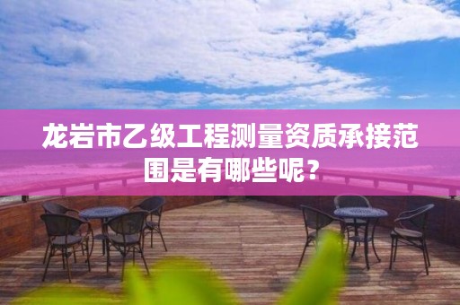 龙岩市乙级工程测量资质承接范围是有哪些呢？