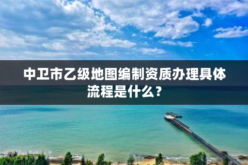 中卫市乙级地图编制资质办理具体流程是什么？