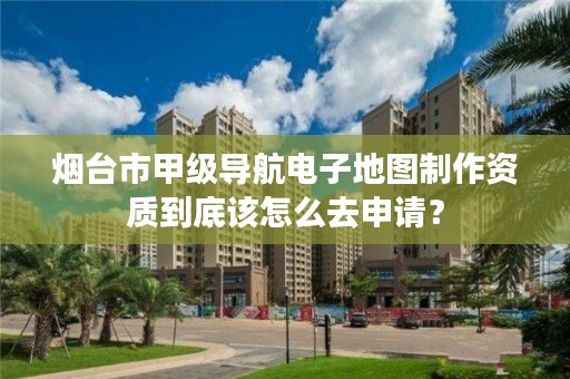 烟台市甲级导航电子地图制作资质到底该怎么去申请？