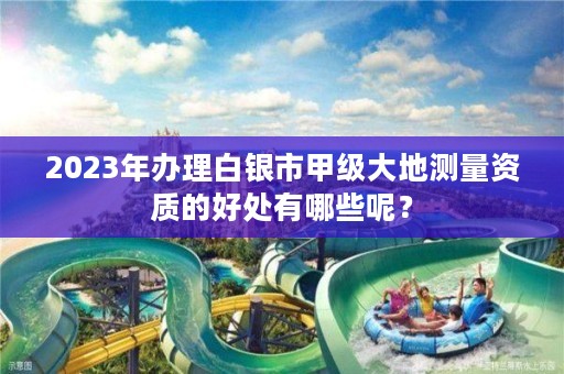 2023年办理白银市甲级大地测量资质的好处有哪些呢？