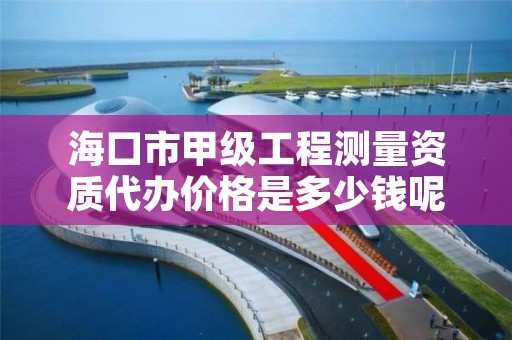 海口市甲级工程测量资质代办价格是多少钱呢？