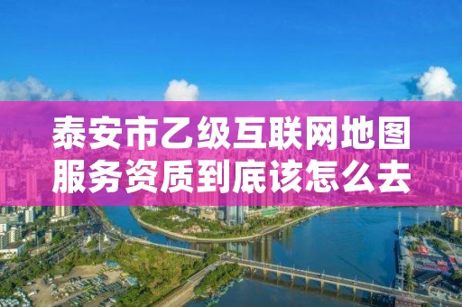 泰安市乙级互联网地图服务资质到底该怎么去申请？